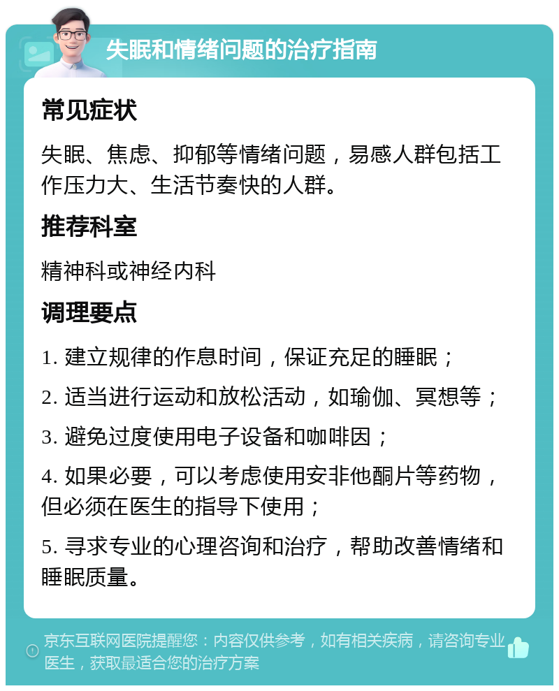 失眠和情绪问题的治疗指南 常见症状 失眠、焦虑、抑郁等情绪问题，易感人群包括工作压力大、生活节奏快的人群。 推荐科室 精神科或神经内科 调理要点 1. 建立规律的作息时间，保证充足的睡眠； 2. 适当进行运动和放松活动，如瑜伽、冥想等； 3. 避免过度使用电子设备和咖啡因； 4. 如果必要，可以考虑使用安非他酮片等药物，但必须在医生的指导下使用； 5. 寻求专业的心理咨询和治疗，帮助改善情绪和睡眠质量。