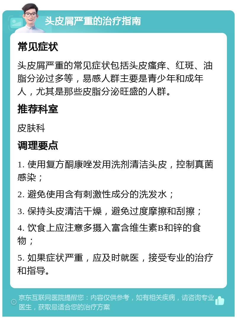 头皮屑严重的治疗指南 常见症状 头皮屑严重的常见症状包括头皮瘙痒、红斑、油脂分泌过多等，易感人群主要是青少年和成年人，尤其是那些皮脂分泌旺盛的人群。 推荐科室 皮肤科 调理要点 1. 使用复方酮康唑发用洗剂清洁头皮，控制真菌感染； 2. 避免使用含有刺激性成分的洗发水； 3. 保持头皮清洁干燥，避免过度摩擦和刮擦； 4. 饮食上应注意多摄入富含维生素B和锌的食物； 5. 如果症状严重，应及时就医，接受专业的治疗和指导。