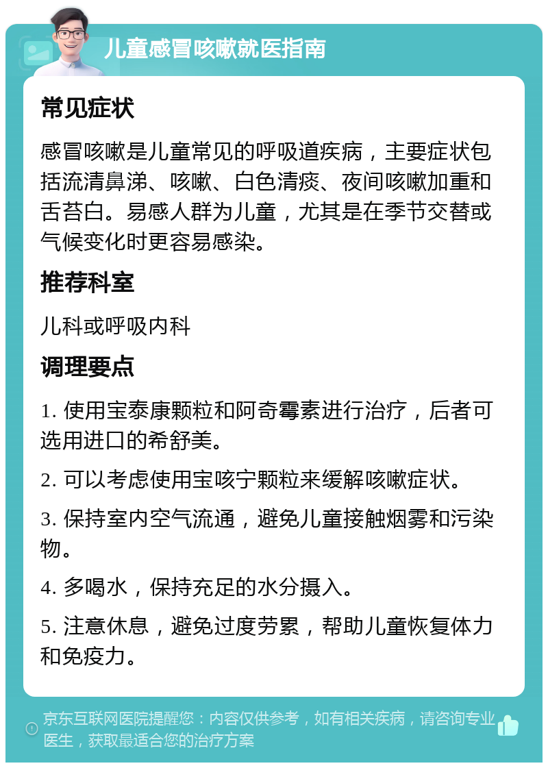 儿童感冒咳嗽就医指南 常见症状 感冒咳嗽是儿童常见的呼吸道疾病，主要症状包括流清鼻涕、咳嗽、白色清痰、夜间咳嗽加重和舌苔白。易感人群为儿童，尤其是在季节交替或气候变化时更容易感染。 推荐科室 儿科或呼吸内科 调理要点 1. 使用宝泰康颗粒和阿奇霉素进行治疗，后者可选用进口的希舒美。 2. 可以考虑使用宝咳宁颗粒来缓解咳嗽症状。 3. 保持室内空气流通，避免儿童接触烟雾和污染物。 4. 多喝水，保持充足的水分摄入。 5. 注意休息，避免过度劳累，帮助儿童恢复体力和免疫力。