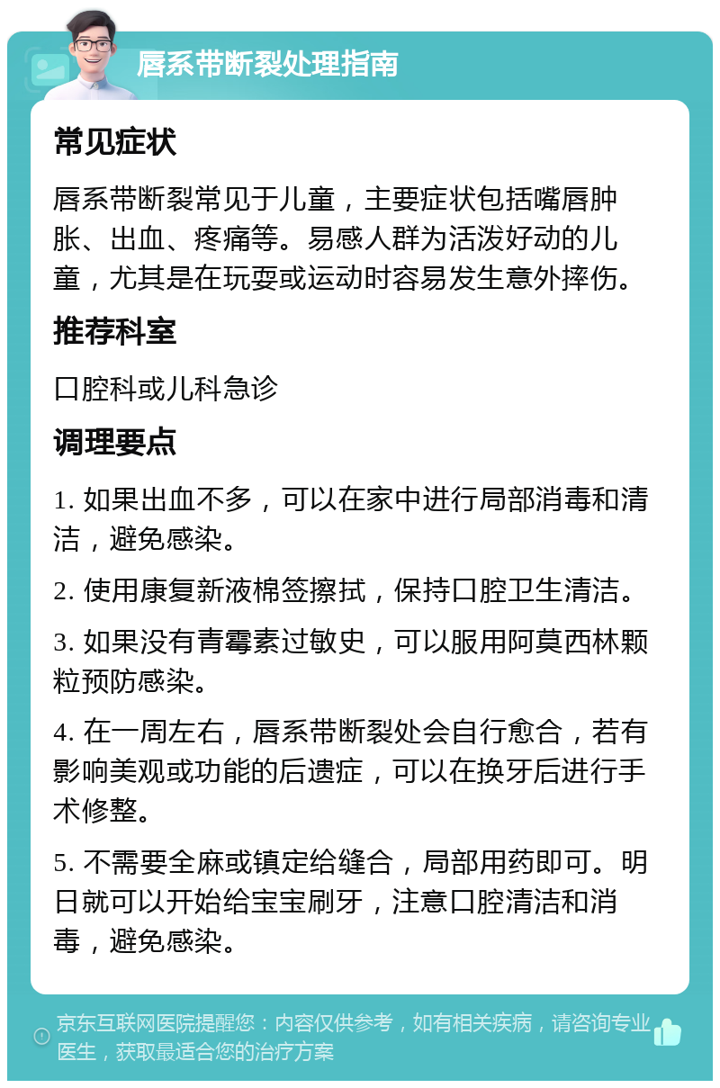 唇系带断裂处理指南 常见症状 唇系带断裂常见于儿童，主要症状包括嘴唇肿胀、出血、疼痛等。易感人群为活泼好动的儿童，尤其是在玩耍或运动时容易发生意外摔伤。 推荐科室 口腔科或儿科急诊 调理要点 1. 如果出血不多，可以在家中进行局部消毒和清洁，避免感染。 2. 使用康复新液棉签擦拭，保持口腔卫生清洁。 3. 如果没有青霉素过敏史，可以服用阿莫西林颗粒预防感染。 4. 在一周左右，唇系带断裂处会自行愈合，若有影响美观或功能的后遗症，可以在换牙后进行手术修整。 5. 不需要全麻或镇定给缝合，局部用药即可。明日就可以开始给宝宝刷牙，注意口腔清洁和消毒，避免感染。