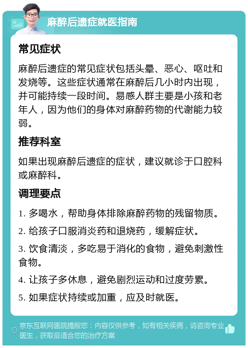 麻醉后遗症就医指南 常见症状 麻醉后遗症的常见症状包括头晕、恶心、呕吐和发烧等。这些症状通常在麻醉后几小时内出现，并可能持续一段时间。易感人群主要是小孩和老年人，因为他们的身体对麻醉药物的代谢能力较弱。 推荐科室 如果出现麻醉后遗症的症状，建议就诊于口腔科或麻醉科。 调理要点 1. 多喝水，帮助身体排除麻醉药物的残留物质。 2. 给孩子口服消炎药和退烧药，缓解症状。 3. 饮食清淡，多吃易于消化的食物，避免刺激性食物。 4. 让孩子多休息，避免剧烈运动和过度劳累。 5. 如果症状持续或加重，应及时就医。