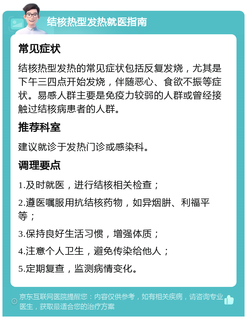 结核热型发热就医指南 常见症状 结核热型发热的常见症状包括反复发烧，尤其是下午三四点开始发烧，伴随恶心、食欲不振等症状。易感人群主要是免疫力较弱的人群或曾经接触过结核病患者的人群。 推荐科室 建议就诊于发热门诊或感染科。 调理要点 1.及时就医，进行结核相关检查； 2.遵医嘱服用抗结核药物，如异烟肼、利福平等； 3.保持良好生活习惯，增强体质； 4.注意个人卫生，避免传染给他人； 5.定期复查，监测病情变化。