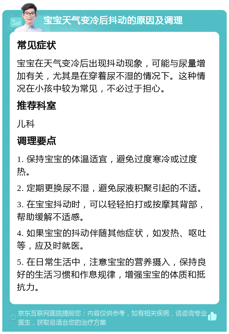 宝宝天气变冷后抖动的原因及调理 常见症状 宝宝在天气变冷后出现抖动现象，可能与尿量增加有关，尤其是在穿着尿不湿的情况下。这种情况在小孩中较为常见，不必过于担心。 推荐科室 儿科 调理要点 1. 保持宝宝的体温适宜，避免过度寒冷或过度热。 2. 定期更换尿不湿，避免尿液积聚引起的不适。 3. 在宝宝抖动时，可以轻轻拍打或按摩其背部，帮助缓解不适感。 4. 如果宝宝的抖动伴随其他症状，如发热、呕吐等，应及时就医。 5. 在日常生活中，注意宝宝的营养摄入，保持良好的生活习惯和作息规律，增强宝宝的体质和抵抗力。