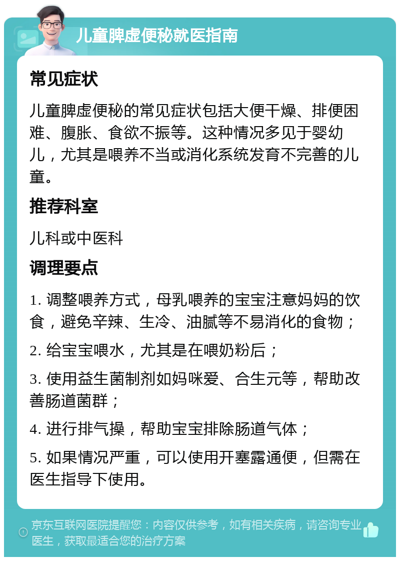 儿童脾虚便秘就医指南 常见症状 儿童脾虚便秘的常见症状包括大便干燥、排便困难、腹胀、食欲不振等。这种情况多见于婴幼儿，尤其是喂养不当或消化系统发育不完善的儿童。 推荐科室 儿科或中医科 调理要点 1. 调整喂养方式，母乳喂养的宝宝注意妈妈的饮食，避免辛辣、生冷、油腻等不易消化的食物； 2. 给宝宝喂水，尤其是在喂奶粉后； 3. 使用益生菌制剂如妈咪爱、合生元等，帮助改善肠道菌群； 4. 进行排气操，帮助宝宝排除肠道气体； 5. 如果情况严重，可以使用开塞露通便，但需在医生指导下使用。