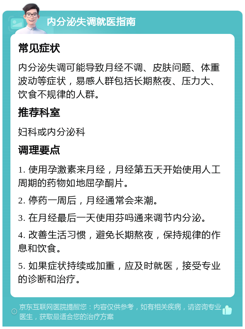 内分泌失调就医指南 常见症状 内分泌失调可能导致月经不调、皮肤问题、体重波动等症状，易感人群包括长期熬夜、压力大、饮食不规律的人群。 推荐科室 妇科或内分泌科 调理要点 1. 使用孕激素来月经，月经第五天开始使用人工周期的药物如地屈孕酮片。 2. 停药一周后，月经通常会来潮。 3. 在月经最后一天使用芬吗通来调节内分泌。 4. 改善生活习惯，避免长期熬夜，保持规律的作息和饮食。 5. 如果症状持续或加重，应及时就医，接受专业的诊断和治疗。