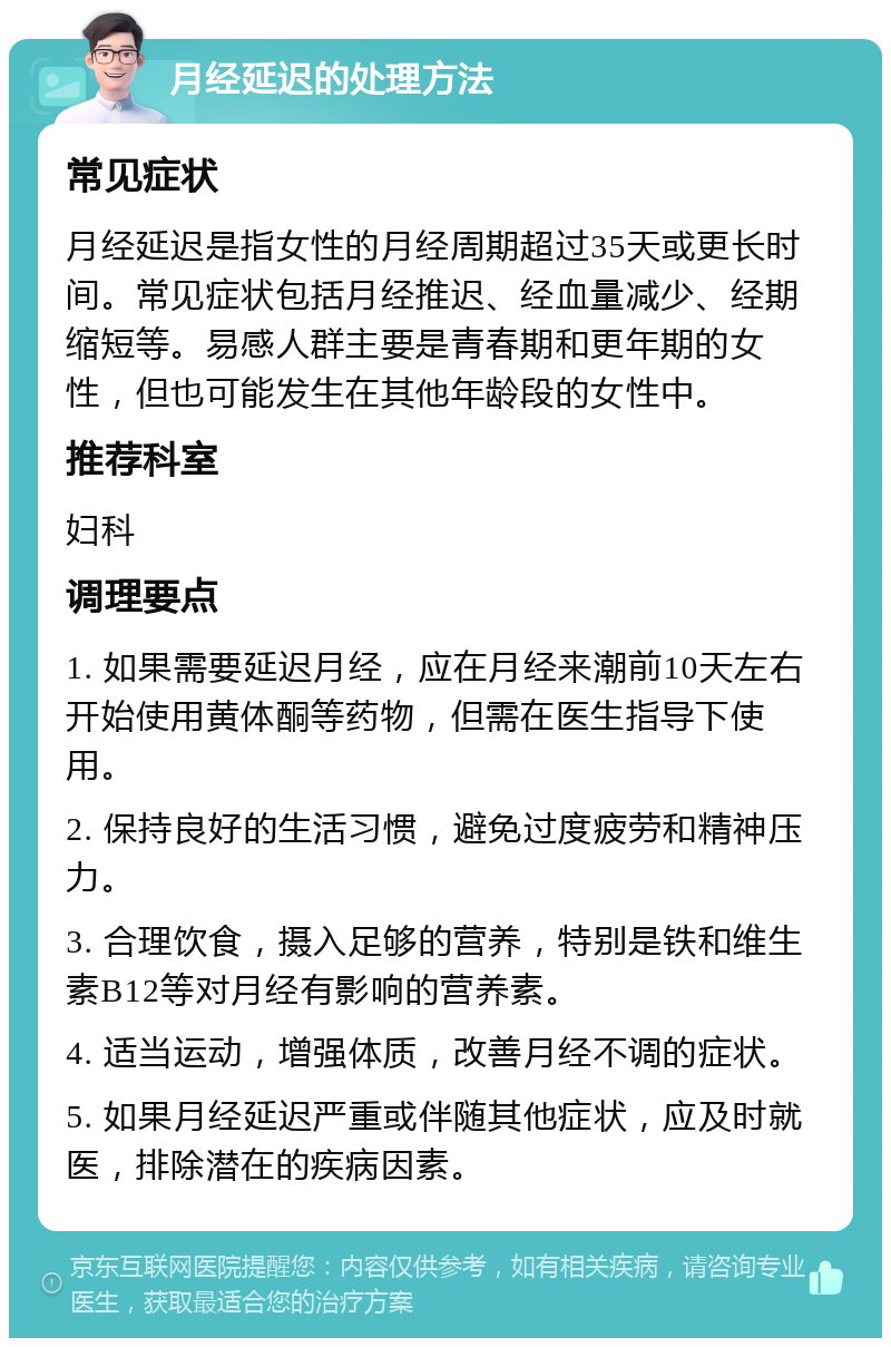 月经延迟的处理方法 常见症状 月经延迟是指女性的月经周期超过35天或更长时间。常见症状包括月经推迟、经血量减少、经期缩短等。易感人群主要是青春期和更年期的女性，但也可能发生在其他年龄段的女性中。 推荐科室 妇科 调理要点 1. 如果需要延迟月经，应在月经来潮前10天左右开始使用黄体酮等药物，但需在医生指导下使用。 2. 保持良好的生活习惯，避免过度疲劳和精神压力。 3. 合理饮食，摄入足够的营养，特别是铁和维生素B12等对月经有影响的营养素。 4. 适当运动，增强体质，改善月经不调的症状。 5. 如果月经延迟严重或伴随其他症状，应及时就医，排除潜在的疾病因素。