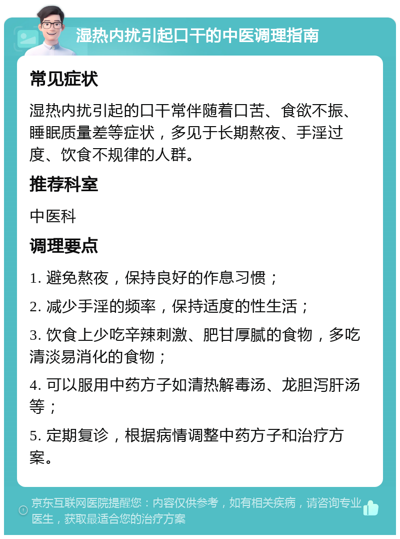 湿热内扰引起口干的中医调理指南 常见症状 湿热内扰引起的口干常伴随着口苦、食欲不振、睡眠质量差等症状，多见于长期熬夜、手淫过度、饮食不规律的人群。 推荐科室 中医科 调理要点 1. 避免熬夜，保持良好的作息习惯； 2. 减少手淫的频率，保持适度的性生活； 3. 饮食上少吃辛辣刺激、肥甘厚腻的食物，多吃清淡易消化的食物； 4. 可以服用中药方子如清热解毒汤、龙胆泻肝汤等； 5. 定期复诊，根据病情调整中药方子和治疗方案。