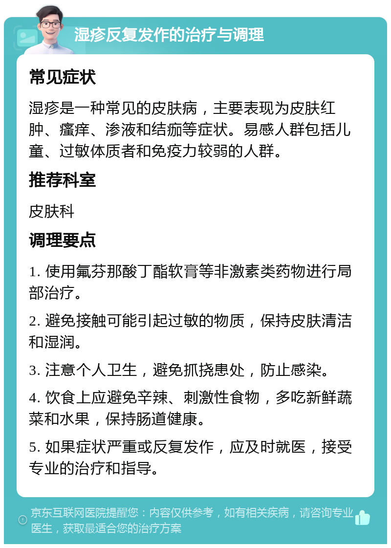 湿疹反复发作的治疗与调理 常见症状 湿疹是一种常见的皮肤病，主要表现为皮肤红肿、瘙痒、渗液和结痂等症状。易感人群包括儿童、过敏体质者和免疫力较弱的人群。 推荐科室 皮肤科 调理要点 1. 使用氟芬那酸丁酯软膏等非激素类药物进行局部治疗。 2. 避免接触可能引起过敏的物质，保持皮肤清洁和湿润。 3. 注意个人卫生，避免抓挠患处，防止感染。 4. 饮食上应避免辛辣、刺激性食物，多吃新鲜蔬菜和水果，保持肠道健康。 5. 如果症状严重或反复发作，应及时就医，接受专业的治疗和指导。