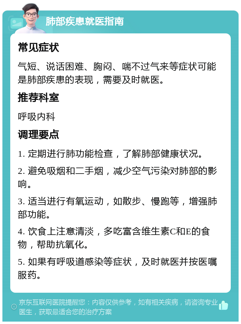 肺部疾患就医指南 常见症状 气短、说话困难、胸闷、喘不过气来等症状可能是肺部疾患的表现，需要及时就医。 推荐科室 呼吸内科 调理要点 1. 定期进行肺功能检查，了解肺部健康状况。 2. 避免吸烟和二手烟，减少空气污染对肺部的影响。 3. 适当进行有氧运动，如散步、慢跑等，增强肺部功能。 4. 饮食上注意清淡，多吃富含维生素C和E的食物，帮助抗氧化。 5. 如果有呼吸道感染等症状，及时就医并按医嘱服药。