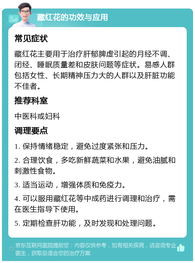 藏红花的功效与应用 常见症状 藏红花主要用于治疗肝郁脾虚引起的月经不调、闭经、睡眠质量差和皮肤问题等症状。易感人群包括女性、长期精神压力大的人群以及肝脏功能不佳者。 推荐科室 中医科或妇科 调理要点 1. 保持情绪稳定，避免过度紧张和压力。 2. 合理饮食，多吃新鲜蔬菜和水果，避免油腻和刺激性食物。 3. 适当运动，增强体质和免疫力。 4. 可以服用藏红花等中成药进行调理和治疗，需在医生指导下使用。 5. 定期检查肝功能，及时发现和处理问题。