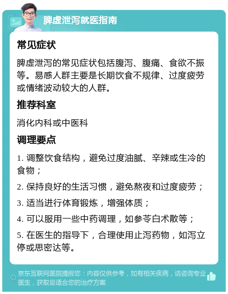 脾虚泄泻就医指南 常见症状 脾虚泄泻的常见症状包括腹泻、腹痛、食欲不振等。易感人群主要是长期饮食不规律、过度疲劳或情绪波动较大的人群。 推荐科室 消化内科或中医科 调理要点 1. 调整饮食结构，避免过度油腻、辛辣或生冷的食物； 2. 保持良好的生活习惯，避免熬夜和过度疲劳； 3. 适当进行体育锻炼，增强体质； 4. 可以服用一些中药调理，如参苓白术散等； 5. 在医生的指导下，合理使用止泻药物，如泻立停或思密达等。