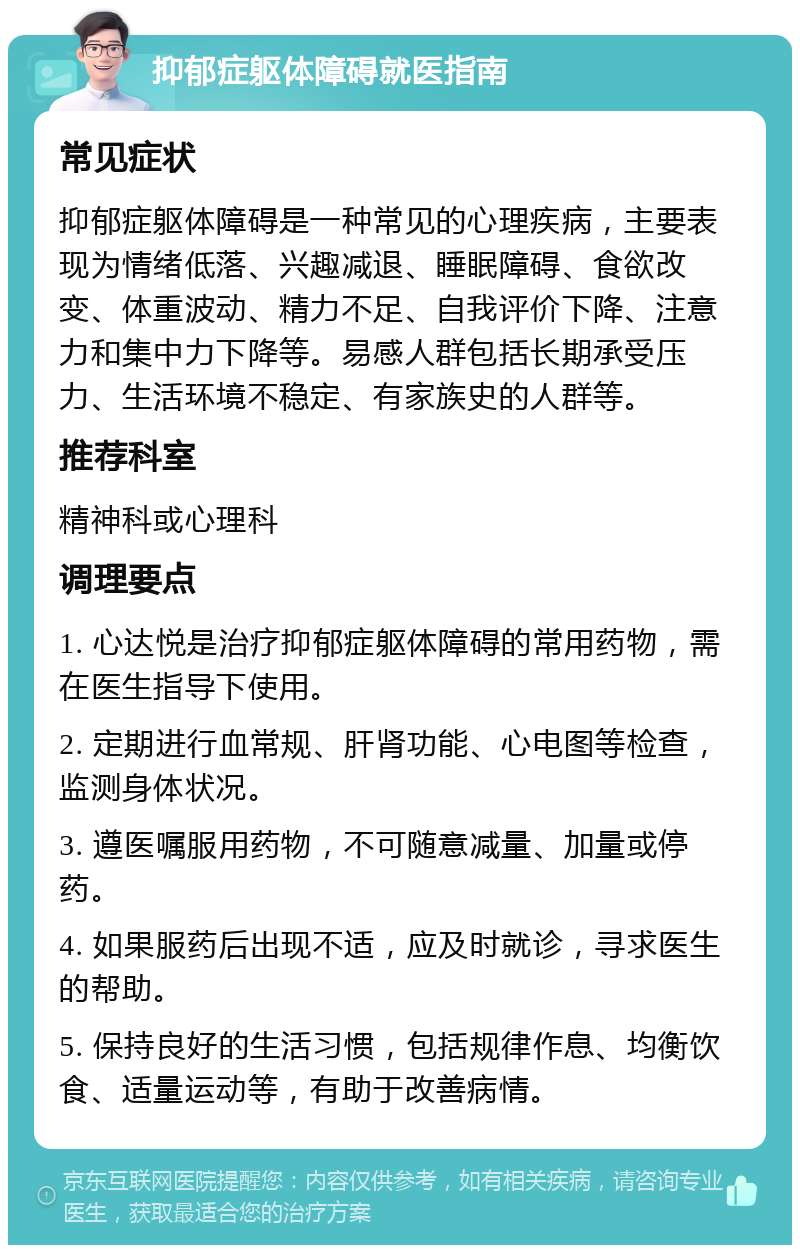 抑郁症躯体障碍就医指南 常见症状 抑郁症躯体障碍是一种常见的心理疾病，主要表现为情绪低落、兴趣减退、睡眠障碍、食欲改变、体重波动、精力不足、自我评价下降、注意力和集中力下降等。易感人群包括长期承受压力、生活环境不稳定、有家族史的人群等。 推荐科室 精神科或心理科 调理要点 1. 心达悦是治疗抑郁症躯体障碍的常用药物，需在医生指导下使用。 2. 定期进行血常规、肝肾功能、心电图等检查，监测身体状况。 3. 遵医嘱服用药物，不可随意减量、加量或停药。 4. 如果服药后出现不适，应及时就诊，寻求医生的帮助。 5. 保持良好的生活习惯，包括规律作息、均衡饮食、适量运动等，有助于改善病情。