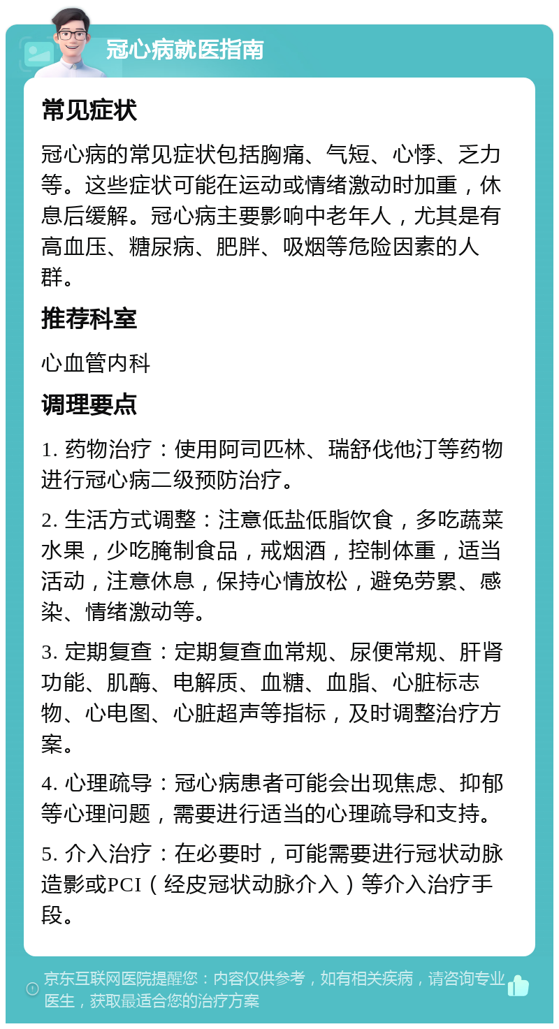 冠心病就医指南 常见症状 冠心病的常见症状包括胸痛、气短、心悸、乏力等。这些症状可能在运动或情绪激动时加重，休息后缓解。冠心病主要影响中老年人，尤其是有高血压、糖尿病、肥胖、吸烟等危险因素的人群。 推荐科室 心血管内科 调理要点 1. 药物治疗：使用阿司匹林、瑞舒伐他汀等药物进行冠心病二级预防治疗。 2. 生活方式调整：注意低盐低脂饮食，多吃蔬菜水果，少吃腌制食品，戒烟酒，控制体重，适当活动，注意休息，保持心情放松，避免劳累、感染、情绪激动等。 3. 定期复查：定期复查血常规、尿便常规、肝肾功能、肌酶、电解质、血糖、血脂、心脏标志物、心电图、心脏超声等指标，及时调整治疗方案。 4. 心理疏导：冠心病患者可能会出现焦虑、抑郁等心理问题，需要进行适当的心理疏导和支持。 5. 介入治疗：在必要时，可能需要进行冠状动脉造影或PCI（经皮冠状动脉介入）等介入治疗手段。