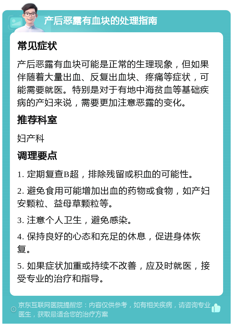 产后恶露有血块的处理指南 常见症状 产后恶露有血块可能是正常的生理现象，但如果伴随着大量出血、反复出血块、疼痛等症状，可能需要就医。特别是对于有地中海贫血等基础疾病的产妇来说，需要更加注意恶露的变化。 推荐科室 妇产科 调理要点 1. 定期复查B超，排除残留或积血的可能性。 2. 避免食用可能增加出血的药物或食物，如产妇安颗粒、益母草颗粒等。 3. 注意个人卫生，避免感染。 4. 保持良好的心态和充足的休息，促进身体恢复。 5. 如果症状加重或持续不改善，应及时就医，接受专业的治疗和指导。