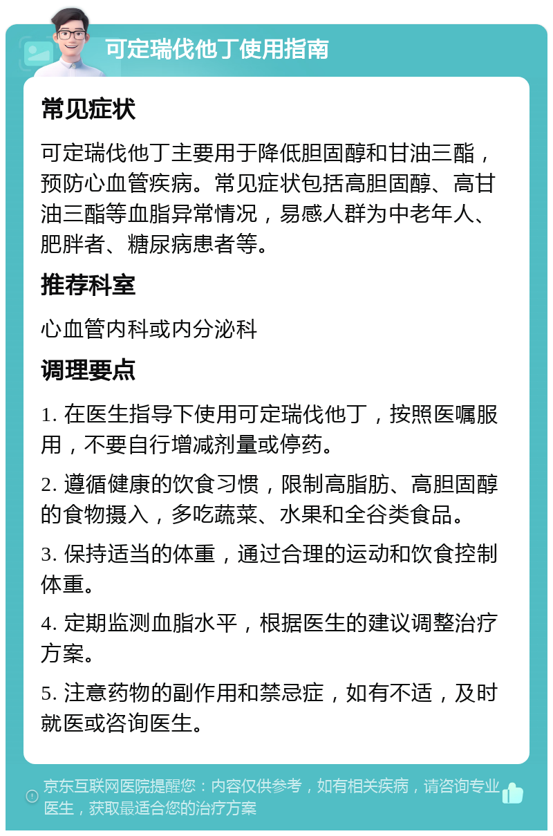 可定瑞伐他丁使用指南 常见症状 可定瑞伐他丁主要用于降低胆固醇和甘油三酯，预防心血管疾病。常见症状包括高胆固醇、高甘油三酯等血脂异常情况，易感人群为中老年人、肥胖者、糖尿病患者等。 推荐科室 心血管内科或内分泌科 调理要点 1. 在医生指导下使用可定瑞伐他丁，按照医嘱服用，不要自行增减剂量或停药。 2. 遵循健康的饮食习惯，限制高脂肪、高胆固醇的食物摄入，多吃蔬菜、水果和全谷类食品。 3. 保持适当的体重，通过合理的运动和饮食控制体重。 4. 定期监测血脂水平，根据医生的建议调整治疗方案。 5. 注意药物的副作用和禁忌症，如有不适，及时就医或咨询医生。