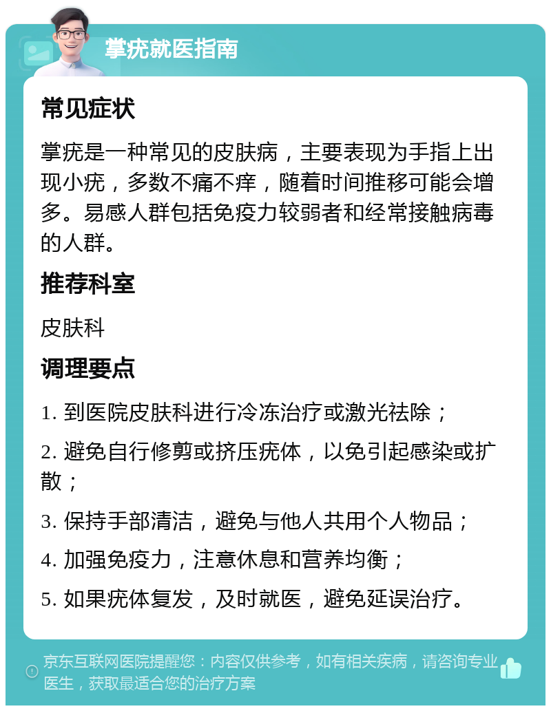 掌疣就医指南 常见症状 掌疣是一种常见的皮肤病，主要表现为手指上出现小疣，多数不痛不痒，随着时间推移可能会增多。易感人群包括免疫力较弱者和经常接触病毒的人群。 推荐科室 皮肤科 调理要点 1. 到医院皮肤科进行冷冻治疗或激光祛除； 2. 避免自行修剪或挤压疣体，以免引起感染或扩散； 3. 保持手部清洁，避免与他人共用个人物品； 4. 加强免疫力，注意休息和营养均衡； 5. 如果疣体复发，及时就医，避免延误治疗。