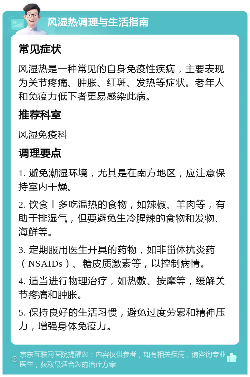 风湿热调理与生活指南 常见症状 风湿热是一种常见的自身免疫性疾病，主要表现为关节疼痛、肿胀、红斑、发热等症状。老年人和免疫力低下者更易感染此病。 推荐科室 风湿免疫科 调理要点 1. 避免潮湿环境，尤其是在南方地区，应注意保持室内干燥。 2. 饮食上多吃温热的食物，如辣椒、羊肉等，有助于排湿气，但要避免生冷腥辣的食物和发物、海鲜等。 3. 定期服用医生开具的药物，如非甾体抗炎药（NSAIDs）、糖皮质激素等，以控制病情。 4. 适当进行物理治疗，如热敷、按摩等，缓解关节疼痛和肿胀。 5. 保持良好的生活习惯，避免过度劳累和精神压力，增强身体免疫力。