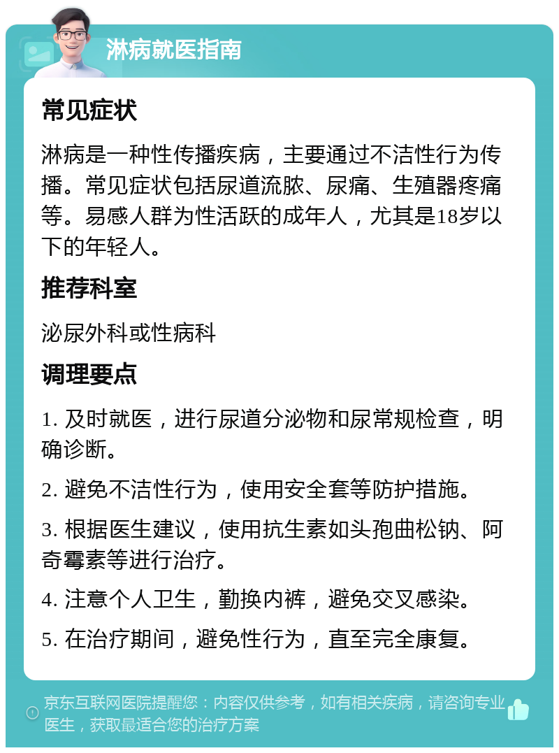 淋病就医指南 常见症状 淋病是一种性传播疾病，主要通过不洁性行为传播。常见症状包括尿道流脓、尿痛、生殖器疼痛等。易感人群为性活跃的成年人，尤其是18岁以下的年轻人。 推荐科室 泌尿外科或性病科 调理要点 1. 及时就医，进行尿道分泌物和尿常规检查，明确诊断。 2. 避免不洁性行为，使用安全套等防护措施。 3. 根据医生建议，使用抗生素如头孢曲松钠、阿奇霉素等进行治疗。 4. 注意个人卫生，勤换内裤，避免交叉感染。 5. 在治疗期间，避免性行为，直至完全康复。