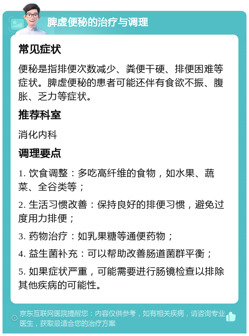 脾虚便秘的治疗与调理 常见症状 便秘是指排便次数减少、粪便干硬、排便困难等症状。脾虚便秘的患者可能还伴有食欲不振、腹胀、乏力等症状。 推荐科室 消化内科 调理要点 1. 饮食调整：多吃高纤维的食物，如水果、蔬菜、全谷类等； 2. 生活习惯改善：保持良好的排便习惯，避免过度用力排便； 3. 药物治疗：如乳果糖等通便药物； 4. 益生菌补充：可以帮助改善肠道菌群平衡； 5. 如果症状严重，可能需要进行肠镜检查以排除其他疾病的可能性。