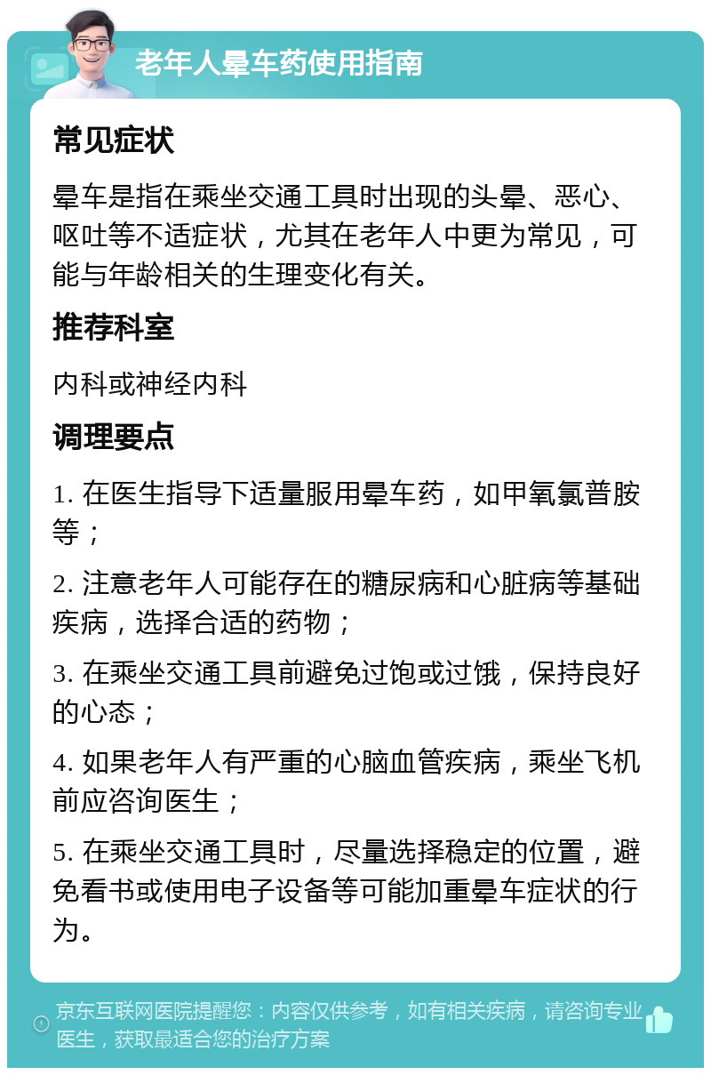 老年人晕车药使用指南 常见症状 晕车是指在乘坐交通工具时出现的头晕、恶心、呕吐等不适症状，尤其在老年人中更为常见，可能与年龄相关的生理变化有关。 推荐科室 内科或神经内科 调理要点 1. 在医生指导下适量服用晕车药，如甲氧氯普胺等； 2. 注意老年人可能存在的糖尿病和心脏病等基础疾病，选择合适的药物； 3. 在乘坐交通工具前避免过饱或过饿，保持良好的心态； 4. 如果老年人有严重的心脑血管疾病，乘坐飞机前应咨询医生； 5. 在乘坐交通工具时，尽量选择稳定的位置，避免看书或使用电子设备等可能加重晕车症状的行为。