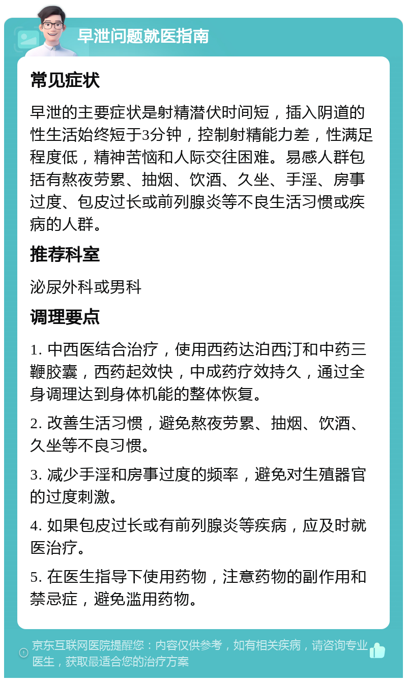 早泄问题就医指南 常见症状 早泄的主要症状是射精潜伏时间短，插入阴道的性生活始终短于3分钟，控制射精能力差，性满足程度低，精神苦恼和人际交往困难。易感人群包括有熬夜劳累、抽烟、饮酒、久坐、手淫、房事过度、包皮过长或前列腺炎等不良生活习惯或疾病的人群。 推荐科室 泌尿外科或男科 调理要点 1. 中西医结合治疗，使用西药达泊西汀和中药三鞭胶囊，西药起效快，中成药疗效持久，通过全身调理达到身体机能的整体恢复。 2. 改善生活习惯，避免熬夜劳累、抽烟、饮酒、久坐等不良习惯。 3. 减少手淫和房事过度的频率，避免对生殖器官的过度刺激。 4. 如果包皮过长或有前列腺炎等疾病，应及时就医治疗。 5. 在医生指导下使用药物，注意药物的副作用和禁忌症，避免滥用药物。