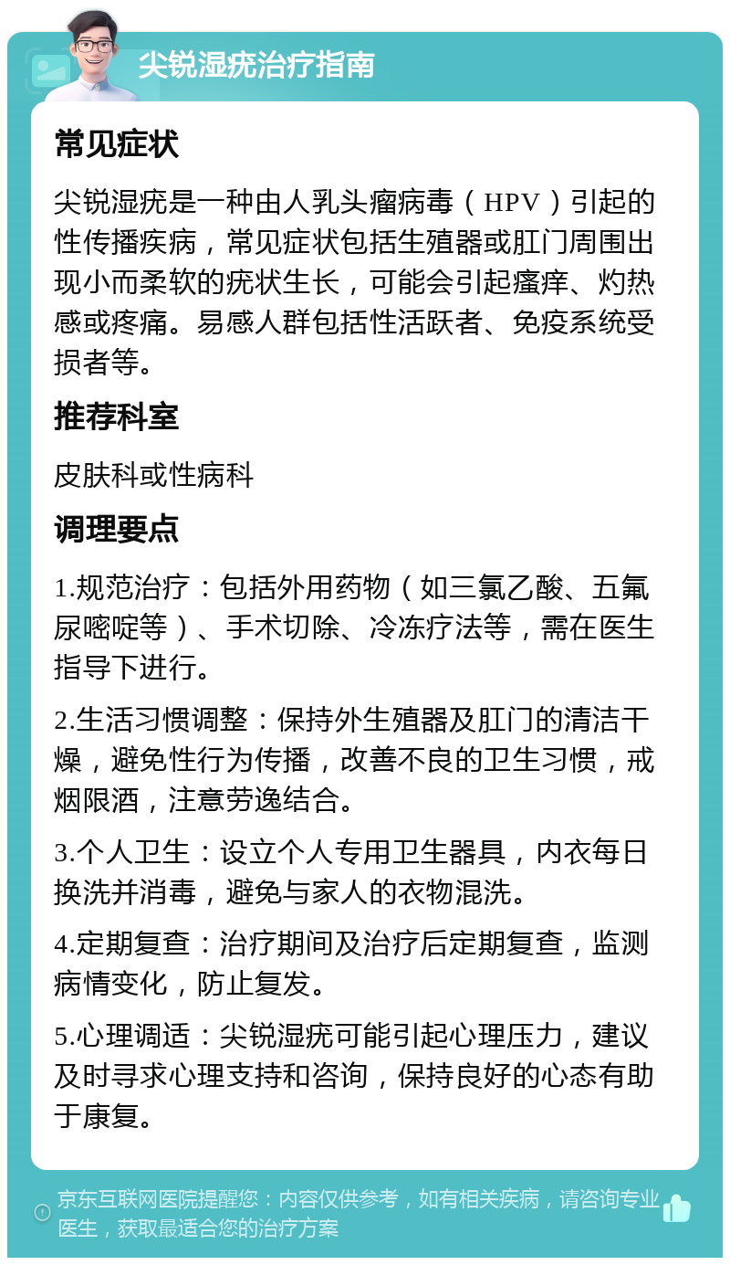 尖锐湿疣治疗指南 常见症状 尖锐湿疣是一种由人乳头瘤病毒（HPV）引起的性传播疾病，常见症状包括生殖器或肛门周围出现小而柔软的疣状生长，可能会引起瘙痒、灼热感或疼痛。易感人群包括性活跃者、免疫系统受损者等。 推荐科室 皮肤科或性病科 调理要点 1.规范治疗：包括外用药物（如三氯乙酸、五氟尿嘧啶等）、手术切除、冷冻疗法等，需在医生指导下进行。 2.生活习惯调整：保持外生殖器及肛门的清洁干燥，避免性行为传播，改善不良的卫生习惯，戒烟限酒，注意劳逸结合。 3.个人卫生：设立个人专用卫生器具，内衣每日换洗并消毒，避免与家人的衣物混洗。 4.定期复查：治疗期间及治疗后定期复查，监测病情变化，防止复发。 5.心理调适：尖锐湿疣可能引起心理压力，建议及时寻求心理支持和咨询，保持良好的心态有助于康复。