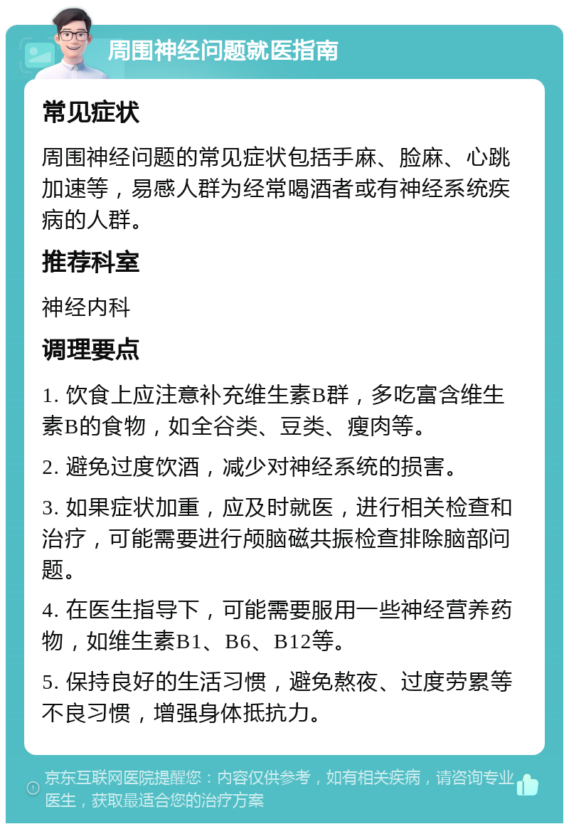 周围神经问题就医指南 常见症状 周围神经问题的常见症状包括手麻、脸麻、心跳加速等，易感人群为经常喝酒者或有神经系统疾病的人群。 推荐科室 神经内科 调理要点 1. 饮食上应注意补充维生素B群，多吃富含维生素B的食物，如全谷类、豆类、瘦肉等。 2. 避免过度饮酒，减少对神经系统的损害。 3. 如果症状加重，应及时就医，进行相关检查和治疗，可能需要进行颅脑磁共振检查排除脑部问题。 4. 在医生指导下，可能需要服用一些神经营养药物，如维生素B1、B6、B12等。 5. 保持良好的生活习惯，避免熬夜、过度劳累等不良习惯，增强身体抵抗力。