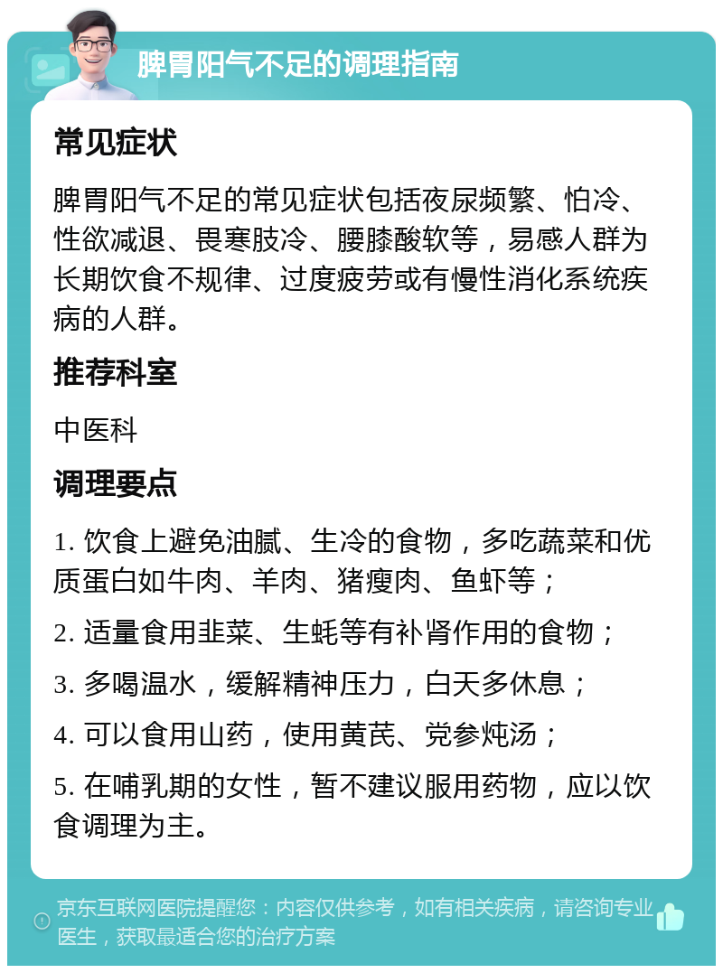 脾胃阳气不足的调理指南 常见症状 脾胃阳气不足的常见症状包括夜尿频繁、怕冷、性欲减退、畏寒肢冷、腰膝酸软等，易感人群为长期饮食不规律、过度疲劳或有慢性消化系统疾病的人群。 推荐科室 中医科 调理要点 1. 饮食上避免油腻、生冷的食物，多吃蔬菜和优质蛋白如牛肉、羊肉、猪瘦肉、鱼虾等； 2. 适量食用韭菜、生蚝等有补肾作用的食物； 3. 多喝温水，缓解精神压力，白天多休息； 4. 可以食用山药，使用黄芪、党参炖汤； 5. 在哺乳期的女性，暂不建议服用药物，应以饮食调理为主。