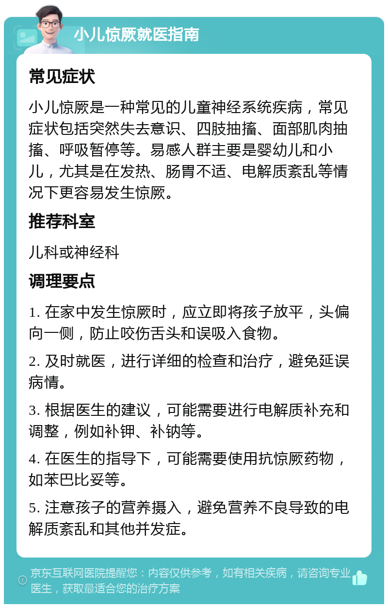 小儿惊厥就医指南 常见症状 小儿惊厥是一种常见的儿童神经系统疾病，常见症状包括突然失去意识、四肢抽搐、面部肌肉抽搐、呼吸暂停等。易感人群主要是婴幼儿和小儿，尤其是在发热、肠胃不适、电解质紊乱等情况下更容易发生惊厥。 推荐科室 儿科或神经科 调理要点 1. 在家中发生惊厥时，应立即将孩子放平，头偏向一侧，防止咬伤舌头和误吸入食物。 2. 及时就医，进行详细的检查和治疗，避免延误病情。 3. 根据医生的建议，可能需要进行电解质补充和调整，例如补钾、补钠等。 4. 在医生的指导下，可能需要使用抗惊厥药物，如苯巴比妥等。 5. 注意孩子的营养摄入，避免营养不良导致的电解质紊乱和其他并发症。