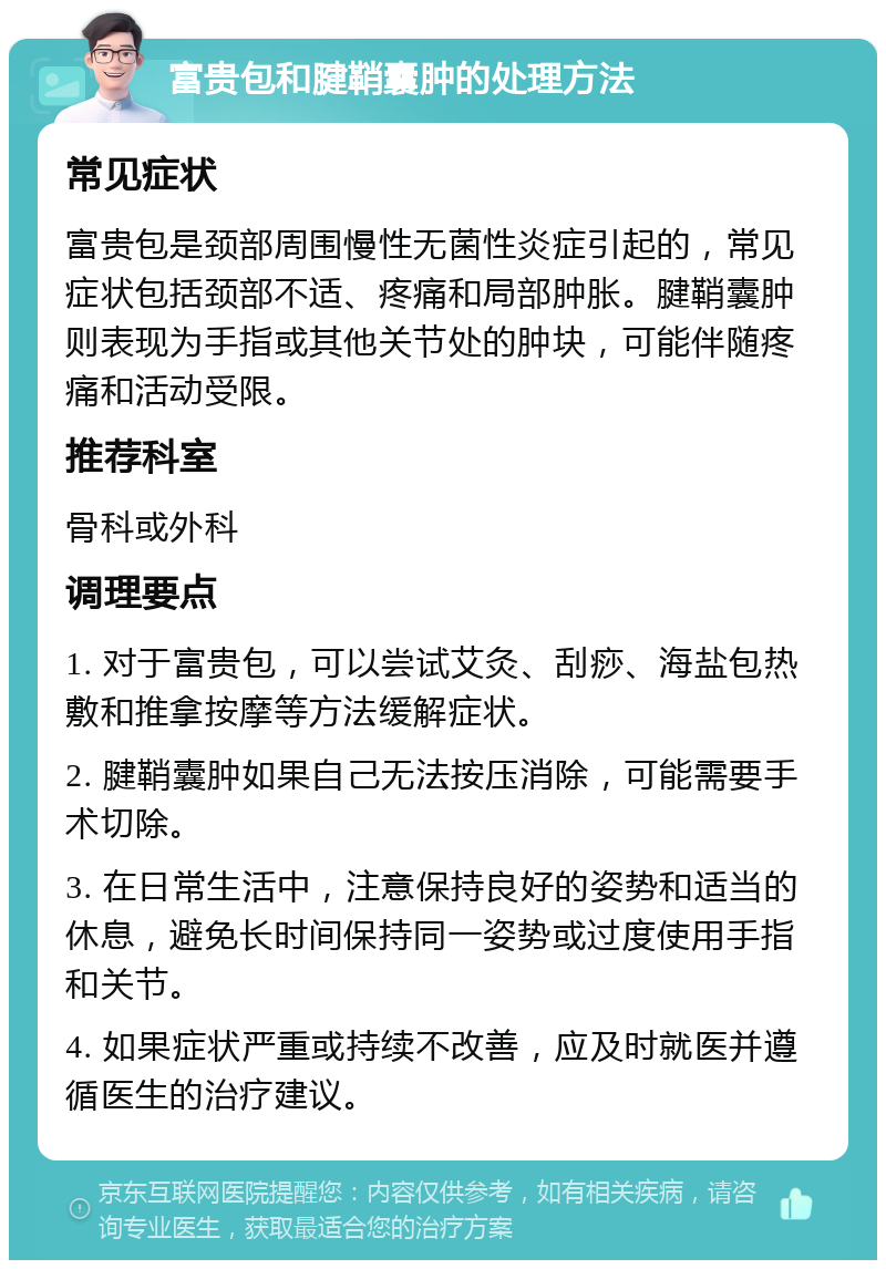 富贵包和腱鞘囊肿的处理方法 常见症状 富贵包是颈部周围慢性无菌性炎症引起的，常见症状包括颈部不适、疼痛和局部肿胀。腱鞘囊肿则表现为手指或其他关节处的肿块，可能伴随疼痛和活动受限。 推荐科室 骨科或外科 调理要点 1. 对于富贵包，可以尝试艾灸、刮痧、海盐包热敷和推拿按摩等方法缓解症状。 2. 腱鞘囊肿如果自己无法按压消除，可能需要手术切除。 3. 在日常生活中，注意保持良好的姿势和适当的休息，避免长时间保持同一姿势或过度使用手指和关节。 4. 如果症状严重或持续不改善，应及时就医并遵循医生的治疗建议。