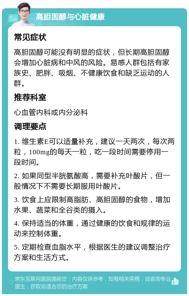 高胆固醇与心脏健康 常见症状 高胆固醇可能没有明显的症状，但长期高胆固醇会增加心脏病和中风的风险。易感人群包括有家族史、肥胖、吸烟、不健康饮食和缺乏运动的人群。 推荐科室 心血管内科或内分泌科 调理要点 1. 维生素E可以适量补充，建议一天两次，每次两粒，100mg的每天一粒，吃一段时间需要停用一段时间。 2. 如果同型半胱氨酸高，需要补充叶酸片，但一般情况下不需要长期服用叶酸片。 3. 饮食上应限制高脂肪、高胆固醇的食物，增加水果、蔬菜和全谷类的摄入。 4. 保持适当的体重，通过健康的饮食和规律的运动来控制体重。 5. 定期检查血脂水平，根据医生的建议调整治疗方案和生活方式。