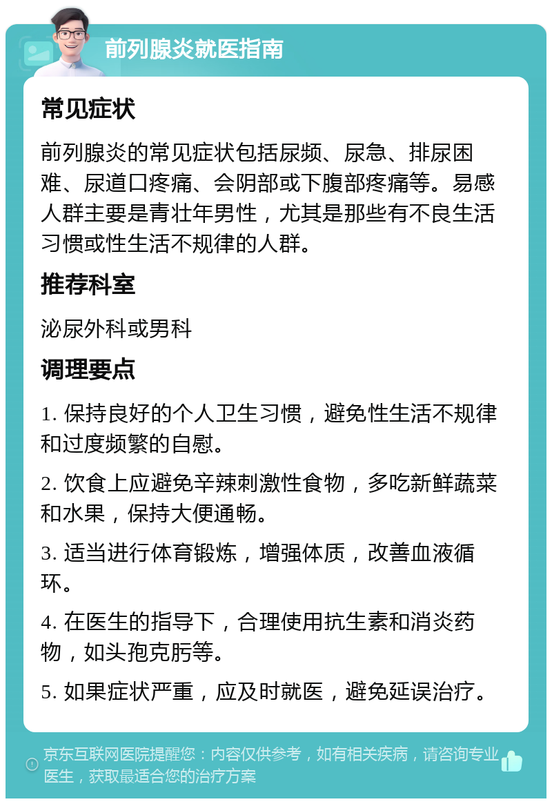 前列腺炎就医指南 常见症状 前列腺炎的常见症状包括尿频、尿急、排尿困难、尿道口疼痛、会阴部或下腹部疼痛等。易感人群主要是青壮年男性，尤其是那些有不良生活习惯或性生活不规律的人群。 推荐科室 泌尿外科或男科 调理要点 1. 保持良好的个人卫生习惯，避免性生活不规律和过度频繁的自慰。 2. 饮食上应避免辛辣刺激性食物，多吃新鲜蔬菜和水果，保持大便通畅。 3. 适当进行体育锻炼，增强体质，改善血液循环。 4. 在医生的指导下，合理使用抗生素和消炎药物，如头孢克肟等。 5. 如果症状严重，应及时就医，避免延误治疗。