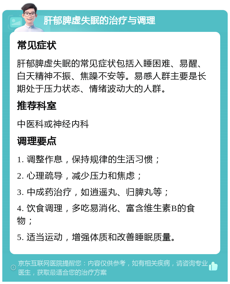 肝郁脾虚失眠的治疗与调理 常见症状 肝郁脾虚失眠的常见症状包括入睡困难、易醒、白天精神不振、焦躁不安等。易感人群主要是长期处于压力状态、情绪波动大的人群。 推荐科室 中医科或神经内科 调理要点 1. 调整作息，保持规律的生活习惯； 2. 心理疏导，减少压力和焦虑； 3. 中成药治疗，如逍遥丸、归脾丸等； 4. 饮食调理，多吃易消化、富含维生素B的食物； 5. 适当运动，增强体质和改善睡眠质量。