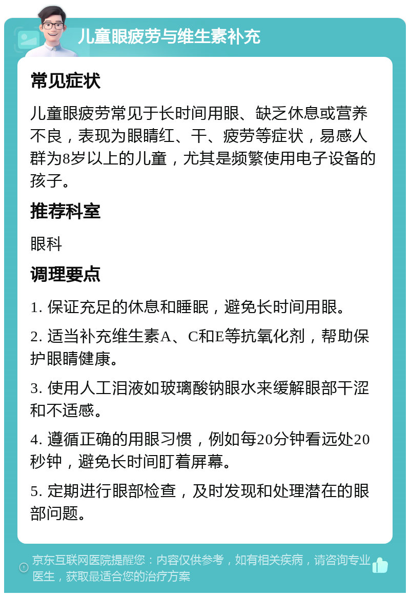 儿童眼疲劳与维生素补充 常见症状 儿童眼疲劳常见于长时间用眼、缺乏休息或营养不良，表现为眼睛红、干、疲劳等症状，易感人群为8岁以上的儿童，尤其是频繁使用电子设备的孩子。 推荐科室 眼科 调理要点 1. 保证充足的休息和睡眠，避免长时间用眼。 2. 适当补充维生素A、C和E等抗氧化剂，帮助保护眼睛健康。 3. 使用人工泪液如玻璃酸钠眼水来缓解眼部干涩和不适感。 4. 遵循正确的用眼习惯，例如每20分钟看远处20秒钟，避免长时间盯着屏幕。 5. 定期进行眼部检查，及时发现和处理潜在的眼部问题。