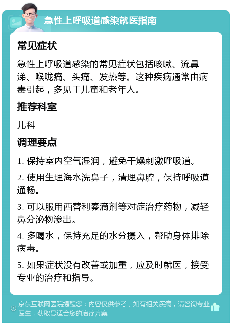 急性上呼吸道感染就医指南 常见症状 急性上呼吸道感染的常见症状包括咳嗽、流鼻涕、喉咙痛、头痛、发热等。这种疾病通常由病毒引起，多见于儿童和老年人。 推荐科室 儿科 调理要点 1. 保持室内空气湿润，避免干燥刺激呼吸道。 2. 使用生理海水洗鼻子，清理鼻腔，保持呼吸道通畅。 3. 可以服用西替利秦滴剂等对症治疗药物，减轻鼻分泌物渗出。 4. 多喝水，保持充足的水分摄入，帮助身体排除病毒。 5. 如果症状没有改善或加重，应及时就医，接受专业的治疗和指导。