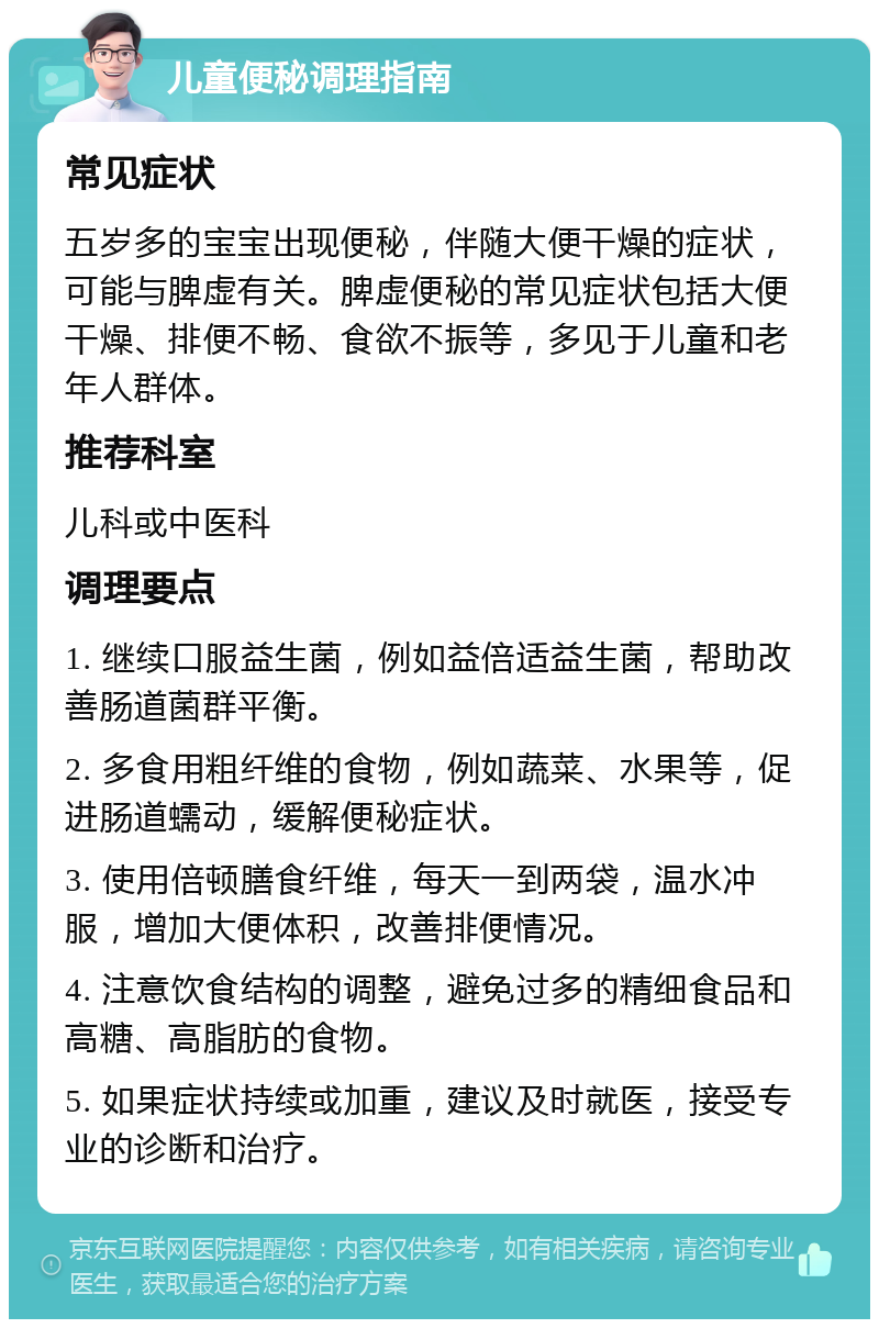 儿童便秘调理指南 常见症状 五岁多的宝宝出现便秘，伴随大便干燥的症状，可能与脾虚有关。脾虚便秘的常见症状包括大便干燥、排便不畅、食欲不振等，多见于儿童和老年人群体。 推荐科室 儿科或中医科 调理要点 1. 继续口服益生菌，例如益倍适益生菌，帮助改善肠道菌群平衡。 2. 多食用粗纤维的食物，例如蔬菜、水果等，促进肠道蠕动，缓解便秘症状。 3. 使用倍顿膳食纤维，每天一到两袋，温水冲服，增加大便体积，改善排便情况。 4. 注意饮食结构的调整，避免过多的精细食品和高糖、高脂肪的食物。 5. 如果症状持续或加重，建议及时就医，接受专业的诊断和治疗。