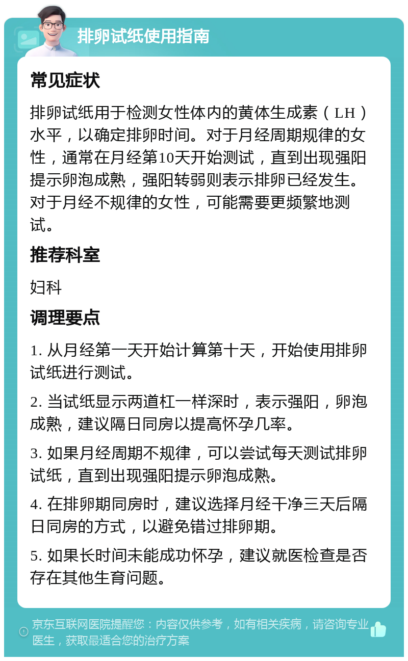 排卵试纸使用指南 常见症状 排卵试纸用于检测女性体内的黄体生成素（LH）水平，以确定排卵时间。对于月经周期规律的女性，通常在月经第10天开始测试，直到出现强阳提示卵泡成熟，强阳转弱则表示排卵已经发生。对于月经不规律的女性，可能需要更频繁地测试。 推荐科室 妇科 调理要点 1. 从月经第一天开始计算第十天，开始使用排卵试纸进行测试。 2. 当试纸显示两道杠一样深时，表示强阳，卵泡成熟，建议隔日同房以提高怀孕几率。 3. 如果月经周期不规律，可以尝试每天测试排卵试纸，直到出现强阳提示卵泡成熟。 4. 在排卵期同房时，建议选择月经干净三天后隔日同房的方式，以避免错过排卵期。 5. 如果长时间未能成功怀孕，建议就医检查是否存在其他生育问题。