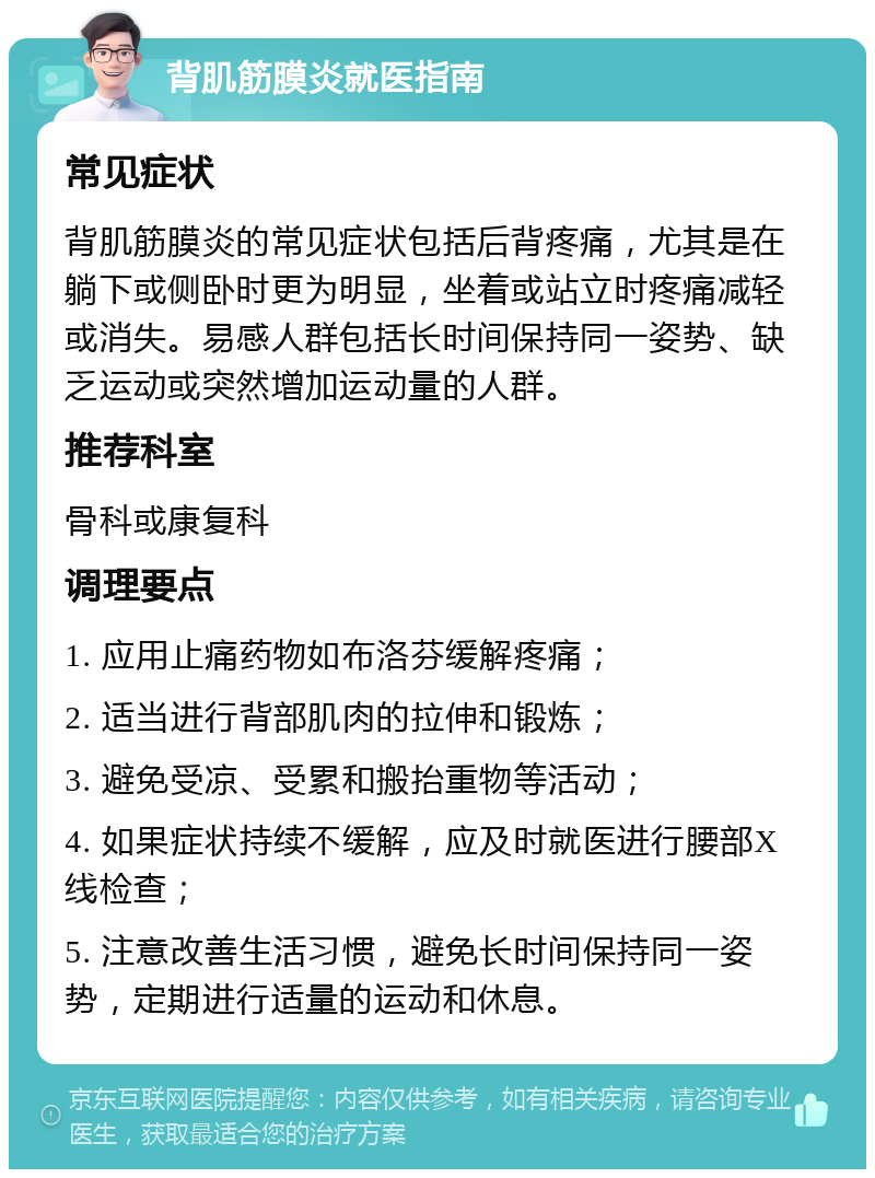 背肌筋膜炎就医指南 常见症状 背肌筋膜炎的常见症状包括后背疼痛，尤其是在躺下或侧卧时更为明显，坐着或站立时疼痛减轻或消失。易感人群包括长时间保持同一姿势、缺乏运动或突然增加运动量的人群。 推荐科室 骨科或康复科 调理要点 1. 应用止痛药物如布洛芬缓解疼痛； 2. 适当进行背部肌肉的拉伸和锻炼； 3. 避免受凉、受累和搬抬重物等活动； 4. 如果症状持续不缓解，应及时就医进行腰部X线检查； 5. 注意改善生活习惯，避免长时间保持同一姿势，定期进行适量的运动和休息。