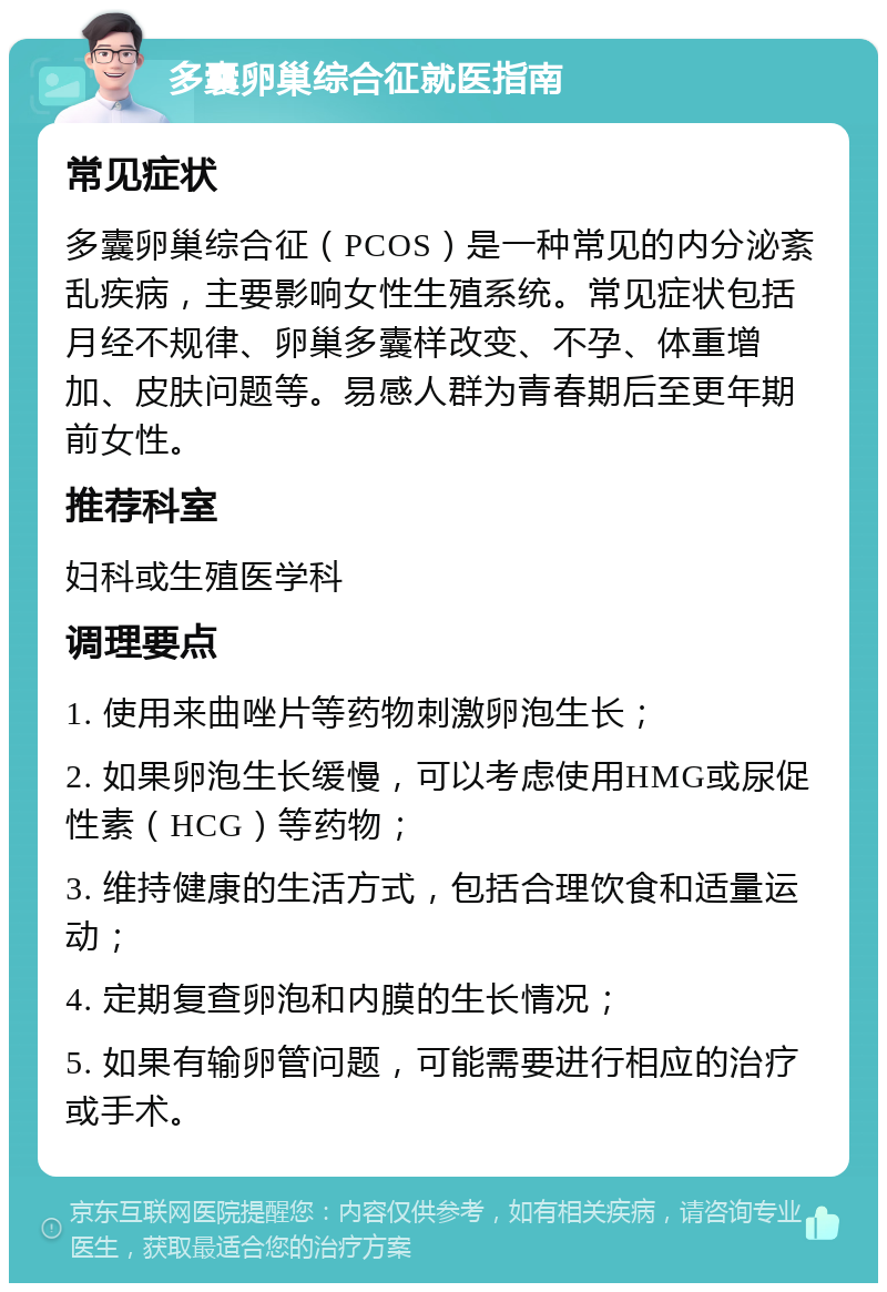 多囊卵巢综合征就医指南 常见症状 多囊卵巢综合征（PCOS）是一种常见的内分泌紊乱疾病，主要影响女性生殖系统。常见症状包括月经不规律、卵巢多囊样改变、不孕、体重增加、皮肤问题等。易感人群为青春期后至更年期前女性。 推荐科室 妇科或生殖医学科 调理要点 1. 使用来曲唑片等药物刺激卵泡生长； 2. 如果卵泡生长缓慢，可以考虑使用HMG或尿促性素（HCG）等药物； 3. 维持健康的生活方式，包括合理饮食和适量运动； 4. 定期复查卵泡和内膜的生长情况； 5. 如果有输卵管问题，可能需要进行相应的治疗或手术。