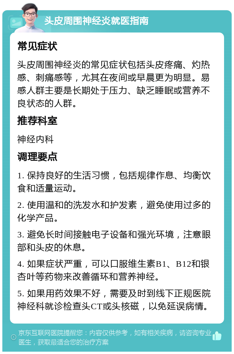 头皮周围神经炎就医指南 常见症状 头皮周围神经炎的常见症状包括头皮疼痛、灼热感、刺痛感等，尤其在夜间或早晨更为明显。易感人群主要是长期处于压力、缺乏睡眠或营养不良状态的人群。 推荐科室 神经内科 调理要点 1. 保持良好的生活习惯，包括规律作息、均衡饮食和适量运动。 2. 使用温和的洗发水和护发素，避免使用过多的化学产品。 3. 避免长时间接触电子设备和强光环境，注意眼部和头皮的休息。 4. 如果症状严重，可以口服维生素B1、B12和银杏叶等药物来改善循环和营养神经。 5. 如果用药效果不好，需要及时到线下正规医院神经科就诊检查头CT或头核磁，以免延误病情。