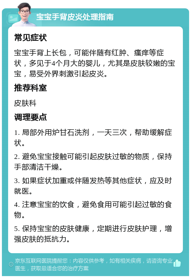 宝宝手背皮炎处理指南 常见症状 宝宝手背上长包，可能伴随有红肿、瘙痒等症状，多见于4个月大的婴儿，尤其是皮肤较嫩的宝宝，易受外界刺激引起皮炎。 推荐科室 皮肤科 调理要点 1. 局部外用炉甘石洗剂，一天三次，帮助缓解症状。 2. 避免宝宝接触可能引起皮肤过敏的物质，保持手部清洁干燥。 3. 如果症状加重或伴随发热等其他症状，应及时就医。 4. 注意宝宝的饮食，避免食用可能引起过敏的食物。 5. 保持宝宝的皮肤健康，定期进行皮肤护理，增强皮肤的抵抗力。