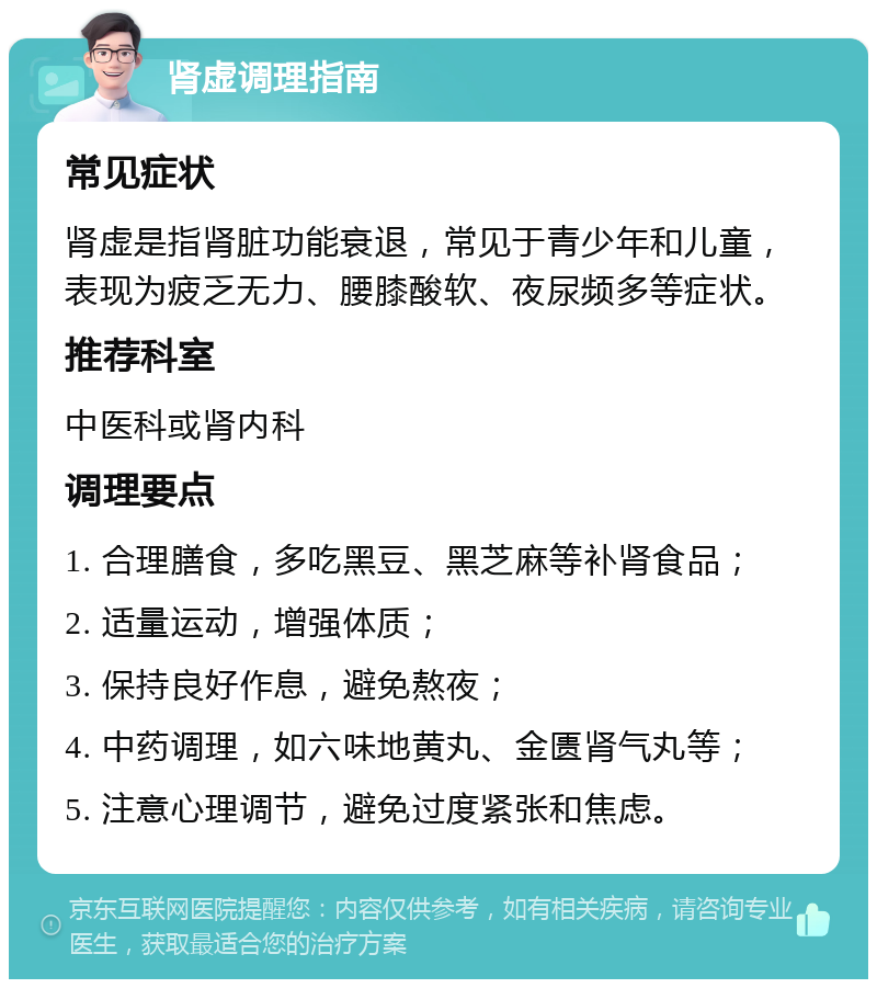 肾虚调理指南 常见症状 肾虚是指肾脏功能衰退，常见于青少年和儿童，表现为疲乏无力、腰膝酸软、夜尿频多等症状。 推荐科室 中医科或肾内科 调理要点 1. 合理膳食，多吃黑豆、黑芝麻等补肾食品； 2. 适量运动，增强体质； 3. 保持良好作息，避免熬夜； 4. 中药调理，如六味地黄丸、金匮肾气丸等； 5. 注意心理调节，避免过度紧张和焦虑。