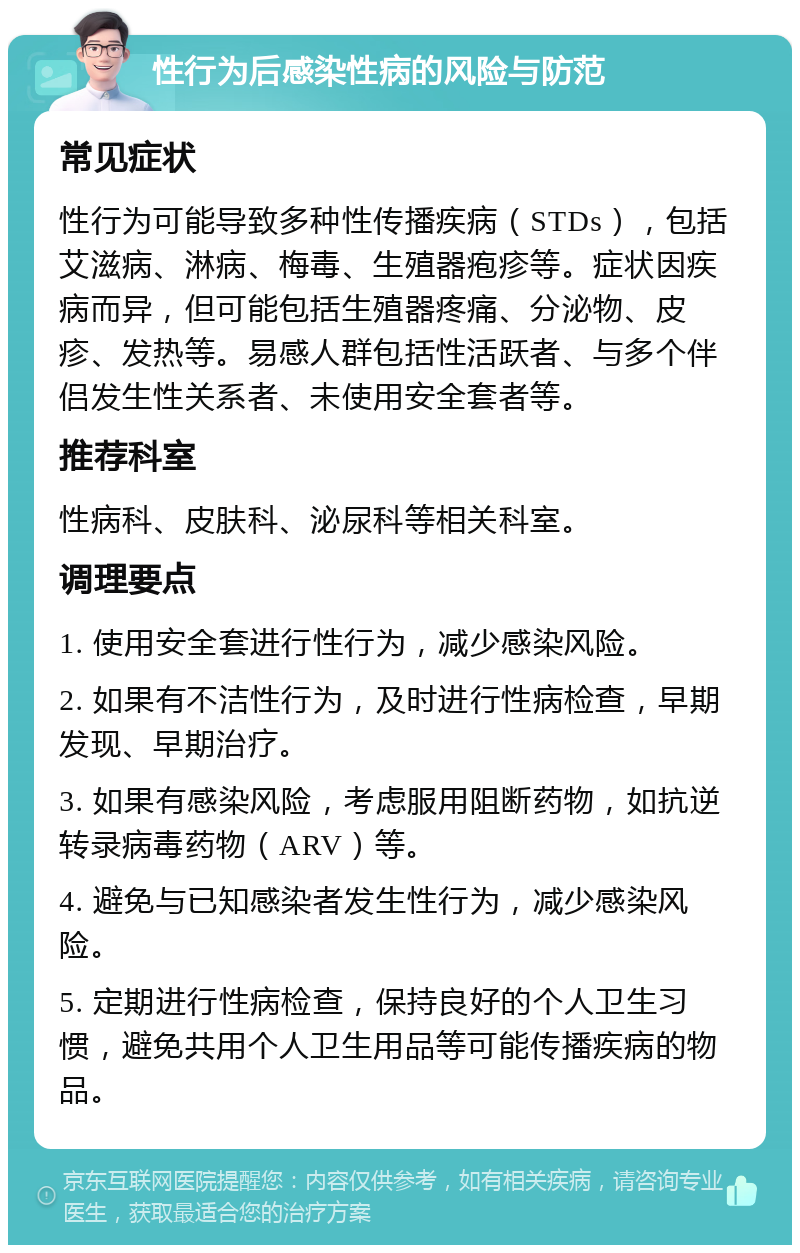 性行为后感染性病的风险与防范 常见症状 性行为可能导致多种性传播疾病（STDs），包括艾滋病、淋病、梅毒、生殖器疱疹等。症状因疾病而异，但可能包括生殖器疼痛、分泌物、皮疹、发热等。易感人群包括性活跃者、与多个伴侣发生性关系者、未使用安全套者等。 推荐科室 性病科、皮肤科、泌尿科等相关科室。 调理要点 1. 使用安全套进行性行为，减少感染风险。 2. 如果有不洁性行为，及时进行性病检查，早期发现、早期治疗。 3. 如果有感染风险，考虑服用阻断药物，如抗逆转录病毒药物（ARV）等。 4. 避免与已知感染者发生性行为，减少感染风险。 5. 定期进行性病检查，保持良好的个人卫生习惯，避免共用个人卫生用品等可能传播疾病的物品。