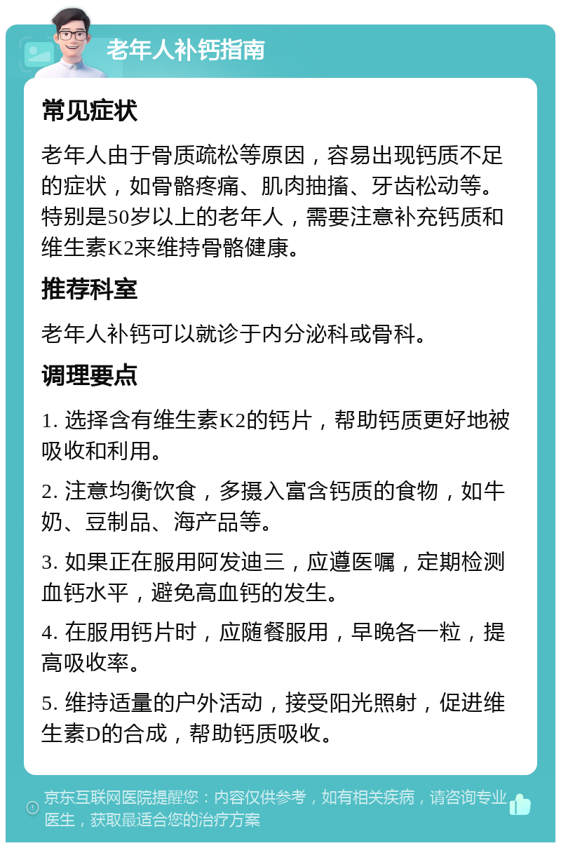 老年人补钙指南 常见症状 老年人由于骨质疏松等原因，容易出现钙质不足的症状，如骨骼疼痛、肌肉抽搐、牙齿松动等。特别是50岁以上的老年人，需要注意补充钙质和维生素K2来维持骨骼健康。 推荐科室 老年人补钙可以就诊于内分泌科或骨科。 调理要点 1. 选择含有维生素K2的钙片，帮助钙质更好地被吸收和利用。 2. 注意均衡饮食，多摄入富含钙质的食物，如牛奶、豆制品、海产品等。 3. 如果正在服用阿发迪三，应遵医嘱，定期检测血钙水平，避免高血钙的发生。 4. 在服用钙片时，应随餐服用，早晚各一粒，提高吸收率。 5. 维持适量的户外活动，接受阳光照射，促进维生素D的合成，帮助钙质吸收。