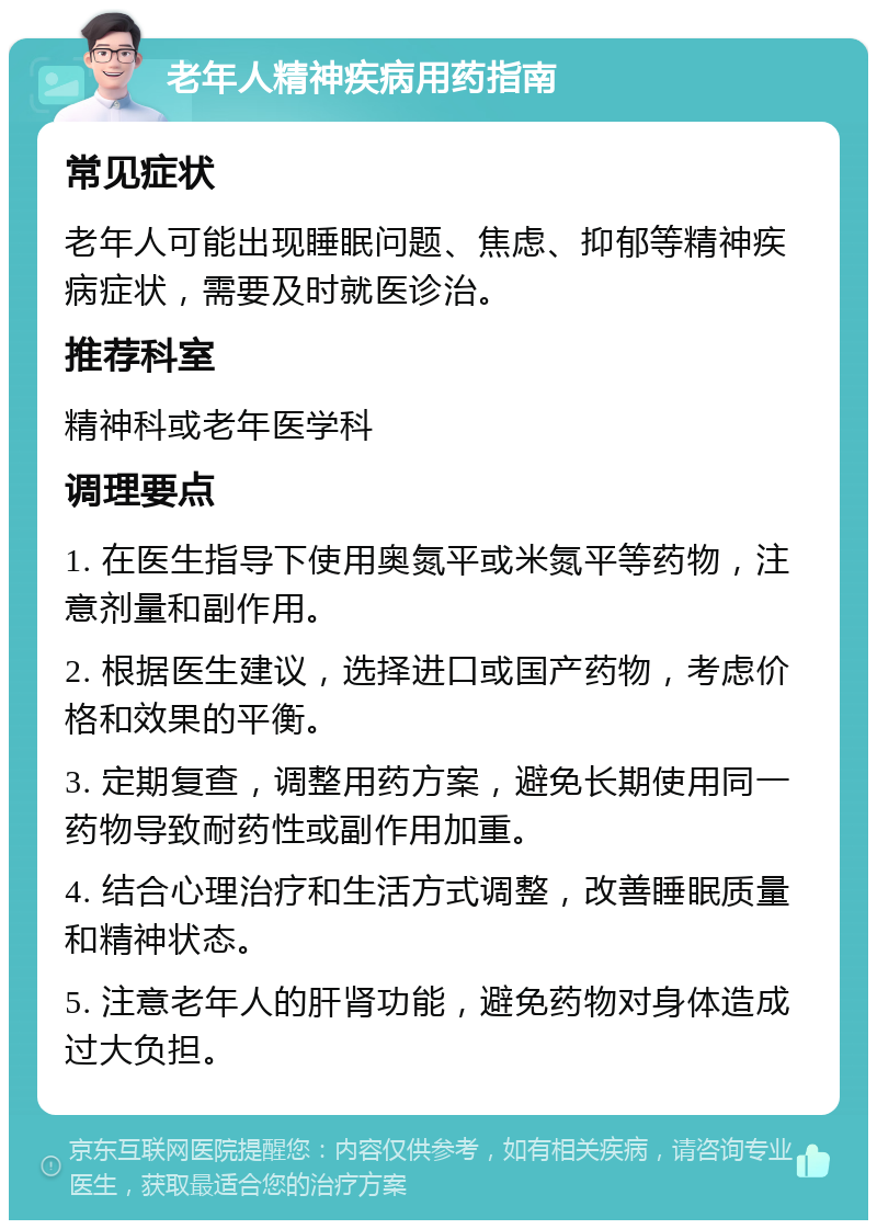 老年人精神疾病用药指南 常见症状 老年人可能出现睡眠问题、焦虑、抑郁等精神疾病症状，需要及时就医诊治。 推荐科室 精神科或老年医学科 调理要点 1. 在医生指导下使用奥氮平或米氮平等药物，注意剂量和副作用。 2. 根据医生建议，选择进口或国产药物，考虑价格和效果的平衡。 3. 定期复查，调整用药方案，避免长期使用同一药物导致耐药性或副作用加重。 4. 结合心理治疗和生活方式调整，改善睡眠质量和精神状态。 5. 注意老年人的肝肾功能，避免药物对身体造成过大负担。