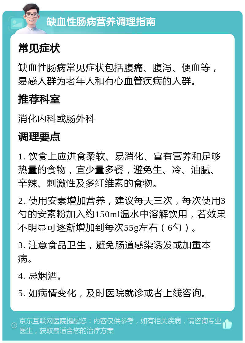 缺血性肠病营养调理指南 常见症状 缺血性肠病常见症状包括腹痛、腹泻、便血等，易感人群为老年人和有心血管疾病的人群。 推荐科室 消化内科或肠外科 调理要点 1. 饮食上应进食柔软、易消化、富有营养和足够热量的食物，宜少量多餐，避免生、冷、油腻、辛辣、刺激性及多纤维素的食物。 2. 使用安素增加营养，建议每天三次，每次使用3勺的安素粉加入约150ml温水中溶解饮用，若效果不明显可逐渐增加到每次55g左右（6勺）。 3. 注意食品卫生，避免肠道感染诱发或加重本病。 4. 忌烟酒。 5. 如病情变化，及时医院就诊或者上线咨询。