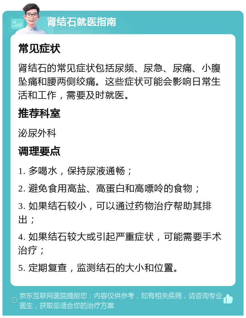 肾结石就医指南 常见症状 肾结石的常见症状包括尿频、尿急、尿痛、小腹坠痛和腰两侧绞痛。这些症状可能会影响日常生活和工作，需要及时就医。 推荐科室 泌尿外科 调理要点 1. 多喝水，保持尿液通畅； 2. 避免食用高盐、高蛋白和高嘌呤的食物； 3. 如果结石较小，可以通过药物治疗帮助其排出； 4. 如果结石较大或引起严重症状，可能需要手术治疗； 5. 定期复查，监测结石的大小和位置。