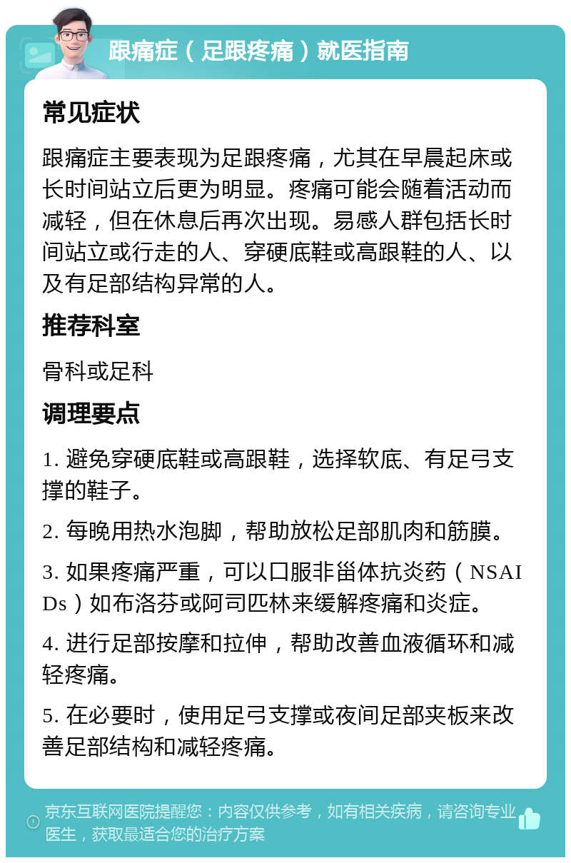 跟痛症（足跟疼痛）就医指南 常见症状 跟痛症主要表现为足跟疼痛，尤其在早晨起床或长时间站立后更为明显。疼痛可能会随着活动而减轻，但在休息后再次出现。易感人群包括长时间站立或行走的人、穿硬底鞋或高跟鞋的人、以及有足部结构异常的人。 推荐科室 骨科或足科 调理要点 1. 避免穿硬底鞋或高跟鞋，选择软底、有足弓支撑的鞋子。 2. 每晚用热水泡脚，帮助放松足部肌肉和筋膜。 3. 如果疼痛严重，可以口服非甾体抗炎药（NSAIDs）如布洛芬或阿司匹林来缓解疼痛和炎症。 4. 进行足部按摩和拉伸，帮助改善血液循环和减轻疼痛。 5. 在必要时，使用足弓支撑或夜间足部夹板来改善足部结构和减轻疼痛。