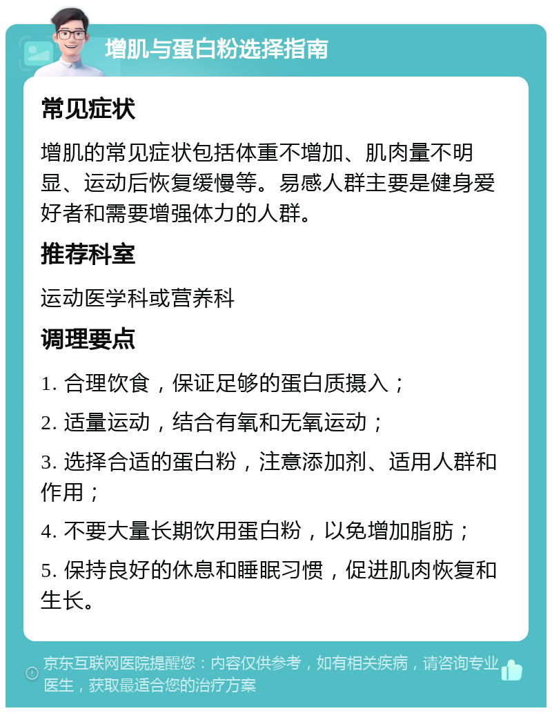 增肌与蛋白粉选择指南 常见症状 增肌的常见症状包括体重不增加、肌肉量不明显、运动后恢复缓慢等。易感人群主要是健身爱好者和需要增强体力的人群。 推荐科室 运动医学科或营养科 调理要点 1. 合理饮食，保证足够的蛋白质摄入； 2. 适量运动，结合有氧和无氧运动； 3. 选择合适的蛋白粉，注意添加剂、适用人群和作用； 4. 不要大量长期饮用蛋白粉，以免增加脂肪； 5. 保持良好的休息和睡眠习惯，促进肌肉恢复和生长。