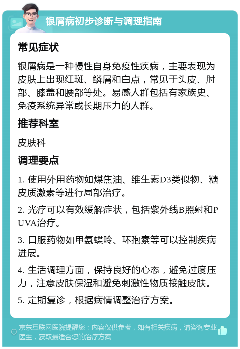 银屑病初步诊断与调理指南 常见症状 银屑病是一种慢性自身免疫性疾病，主要表现为皮肤上出现红斑、鳞屑和白点，常见于头皮、肘部、膝盖和腰部等处。易感人群包括有家族史、免疫系统异常或长期压力的人群。 推荐科室 皮肤科 调理要点 1. 使用外用药物如煤焦油、维生素D3类似物、糖皮质激素等进行局部治疗。 2. 光疗可以有效缓解症状，包括紫外线B照射和PUVA治疗。 3. 口服药物如甲氨蝶呤、环孢素等可以控制疾病进展。 4. 生活调理方面，保持良好的心态，避免过度压力，注意皮肤保湿和避免刺激性物质接触皮肤。 5. 定期复诊，根据病情调整治疗方案。